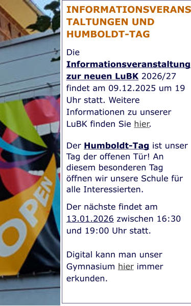 INFORMATIONSVERANSTALTUNGEN UND HUMBOLDT-TAG Die Informationsveranstaltung zur neuen LuBK 2026/27 findet am 09.12.2025 um 19 Uhr statt. Weitere Informationen zu unserer LuBK finden Sie hier. Der Humboldt-Tag ist unser Tag der offenen Tür! An diesem besonderen Tag öffnen wir unsere Schule für alle Interessierten.  Der nächste findet am 13.01.2026 zwischen 16:30 und 19:00 Uhr statt.   Digital kann man unser Gymnasium hier immer erkunden.