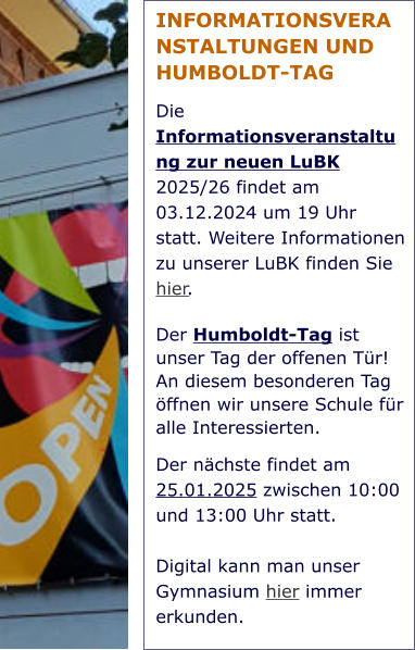 INFORMATIONSVERANSTALTUNGEN UND HUMBOLDT-TAG Die Informationsveranstaltung zur neuen LuBK 2025/26 findet am 03.12.2024 um 19 Uhr statt. Weitere Informationen zu unserer LuBK finden Sie hier. Der Humboldt-Tag ist unser Tag der offenen Tür! An diesem besonderen Tag öffnen wir unsere Schule für alle Interessierten.  Der nächste findet am 25.01.2025 zwischen 10:00 und 13:00 Uhr statt.   Digital kann man unser Gymnasium hier immer erkunden.