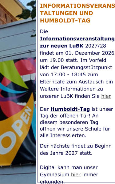 INFORMATIONSVERANSTALTUNGEN UND HUMBOLDT-TAG Die Informationsveranstaltung zur neuen LuBK 2027/28 findet am 01. Dezember 2026 um 19.00 statt. Im Vorfeld lädt der Beratungsstützpunkt von 17:00 - 18:45 zum Elterncafe zum Austausch ein Weitere Informationen zu unserer LuBK finden Sie hier. Der Humboldt-Tag ist unser Tag der offenen Tür! An diesem besonderen Tag öffnen wir unsere Schule für alle Interessierten.  Der nächste findet zu Beginn des Jahre 2027 statt.   Digital kann man unser Gymnasium hier immer erkunden.